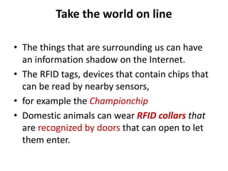 Take the world on line
• The things that are surrounding us can have
an information shadow on the Internet.
• The RFID tags, devices that contain chips that
can be read by nearby sensors,
• for example the Championchip
• Domestic animals can wear RFID collars that
are recognized by doors that can open to let
them enter.
 