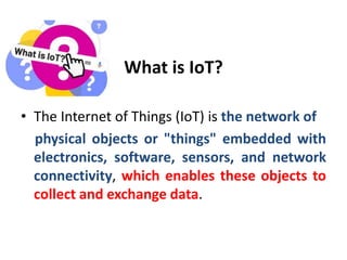 What is IoT?
• The Internet of Things (IoT) is the network of
physical objects or "things" embedded with
electronics, software, sensors, and network
connectivity, which enables these objects to
collect and exchange data.
 
