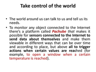 Take control of the world
• The world around us can talk to us and tell us its
needs.
• To monitor any object connected to the Internet
there’s a platform called Pachube that makes it
possible for sensors connected to the Internet to
send data about themselves and make them
viewable in different ways that can be over time
and according to place, but above all to trigger
actions when certain values are reached (for
example, to open a window when a certain
temperature is reached).
 