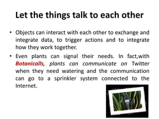 Let the things talk to each other
• Objects can interact with each other to exchange and
integrate data, to trigger actions and to integrate
how they work together.
• Even plants can signal their needs. In fact,with
Botanicalls, plants can communicate on Twitter
when they need watering and the communication
can go to a sprinkler system connected to the
Internet.
 