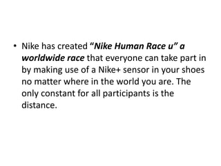 • Nike has created “Nike Human Race u” a
worldwide race that everyone can take part in
by making use of a Nike+ sensor in your shoes
no matter where in the world you are. The
only constant for all participants is the
distance.
 