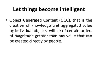 Let things become intelligent
• Object Generated Content (OGC), that is the
creation of knowledge and aggregated value
by individual objects, will be of certain orders
of magnitude greater than any value that can
be created directly by people.
 