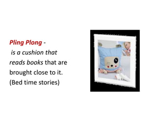 Pling Plong -
is a cushion that
reads books that are
brought close to it.
(Bed time stories)
 