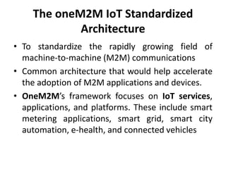 The oneM2M IoT Standardized
Architecture
• To standardize the rapidly growing field of
machine-to-machine (M2M) communications
• Common architecture that would help accelerate
the adoption of M2M applications and devices.
• OneM2M’s framework focuses on IoT services,
applications, and platforms. These include smart
metering applications, smart grid, smart city
automation, e-health, and connected vehicles
 