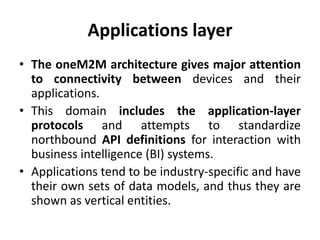 Applications layer
• The oneM2M architecture gives major attention
to connectivity between devices and their
applications.
• This domain includes the application-layer
protocols and attempts to standardize
northbound API definitions for interaction with
business intelligence (BI) systems.
• Applications tend to be industry-specific and have
their own sets of data models, and thus they are
shown as vertical entities.
 
