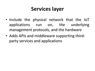 Services layer
• Include the physical network that the IoT
applications run on, the underlying
management protocols, and the hardware
• Adds APIs and middleware supporting third-
party services and applications
 