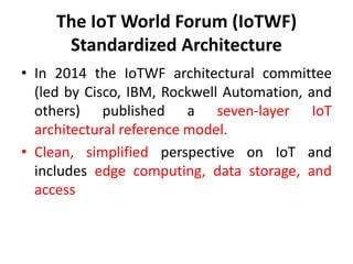 The IoT World Forum (IoTWF)
Standardized Architecture
• In 2014 the IoTWF architectural committee
(led by Cisco, IBM, Rockwell Automation, and
others) published a seven-layer IoT
architectural reference model.
• Clean, simplified perspective on IoT and
includes edge computing, data storage, and
access
 