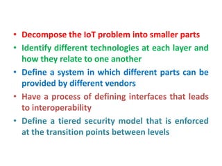 • Decompose the IoT problem into smaller parts
• Identify different technologies at each layer and
how they relate to one another
• Define a system in which different parts can be
provided by different vendors
• Have a process of defining interfaces that leads
to interoperability
• Define a tiered security model that is enforced
at the transition points between levels
 