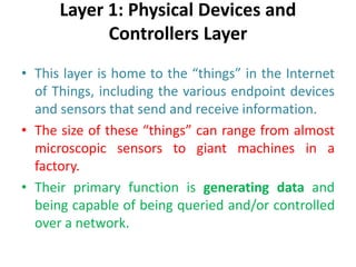 Layer 1: Physical Devices and
Controllers Layer
• This layer is home to the “things” in the Internet
of Things, including the various endpoint devices
and sensors that send and receive information.
• The size of these “things” can range from almost
microscopic sensors to giant machines in a
factory.
• Their primary function is generating data and
being capable of being queried and/or controlled
over a network.
 