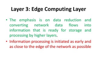 Layer 3: Edge Computing Layer
• The emphasis is on data reduction and
converting network data flows into
information that is ready for storage and
processing by higher layers.
• Information processing is initiated as early and
as close to the edge of the network as possible
 