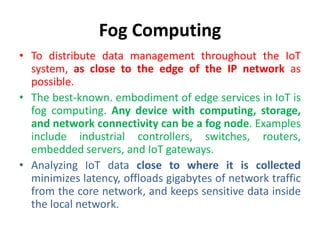 Fog Computing
• To distribute data management throughout the IoT
system, as close to the edge of the IP network as
possible.
• The best-known. embodiment of edge services in IoT is
fog computing. Any device with computing, storage,
and network connectivity can be a fog node. Examples
include industrial controllers, switches, routers,
embedded servers, and IoT gateways.
• Analyzing IoT data close to where it is collected
minimizes latency, offloads gigabytes of network traffic
from the core network, and keeps sensitive data inside
the local network.
 