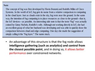 • An advantage of this structure is that the fog node allows
intelligence gathering (such as analytics) and control from
the closest possible point, and in doing so, it allows better
performance over constrained networks.
 
