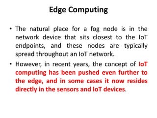 Edge Computing
• The natural place for a fog node is in the
network device that sits closest to the IoT
endpoints, and these nodes are typically
spread throughout an IoT network.
• However, in recent years, the concept of IoT
computing has been pushed even further to
the edge, and in some cases it now resides
directly in the sensors and IoT devices.
 