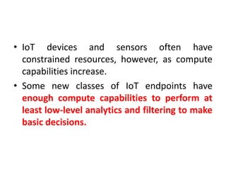 • IoT devices and sensors often have
constrained resources, however, as compute
capabilities increase.
• Some new classes of IoT endpoints have
enough compute capabilities to perform at
least low-level analytics and filtering to make
basic decisions.
 