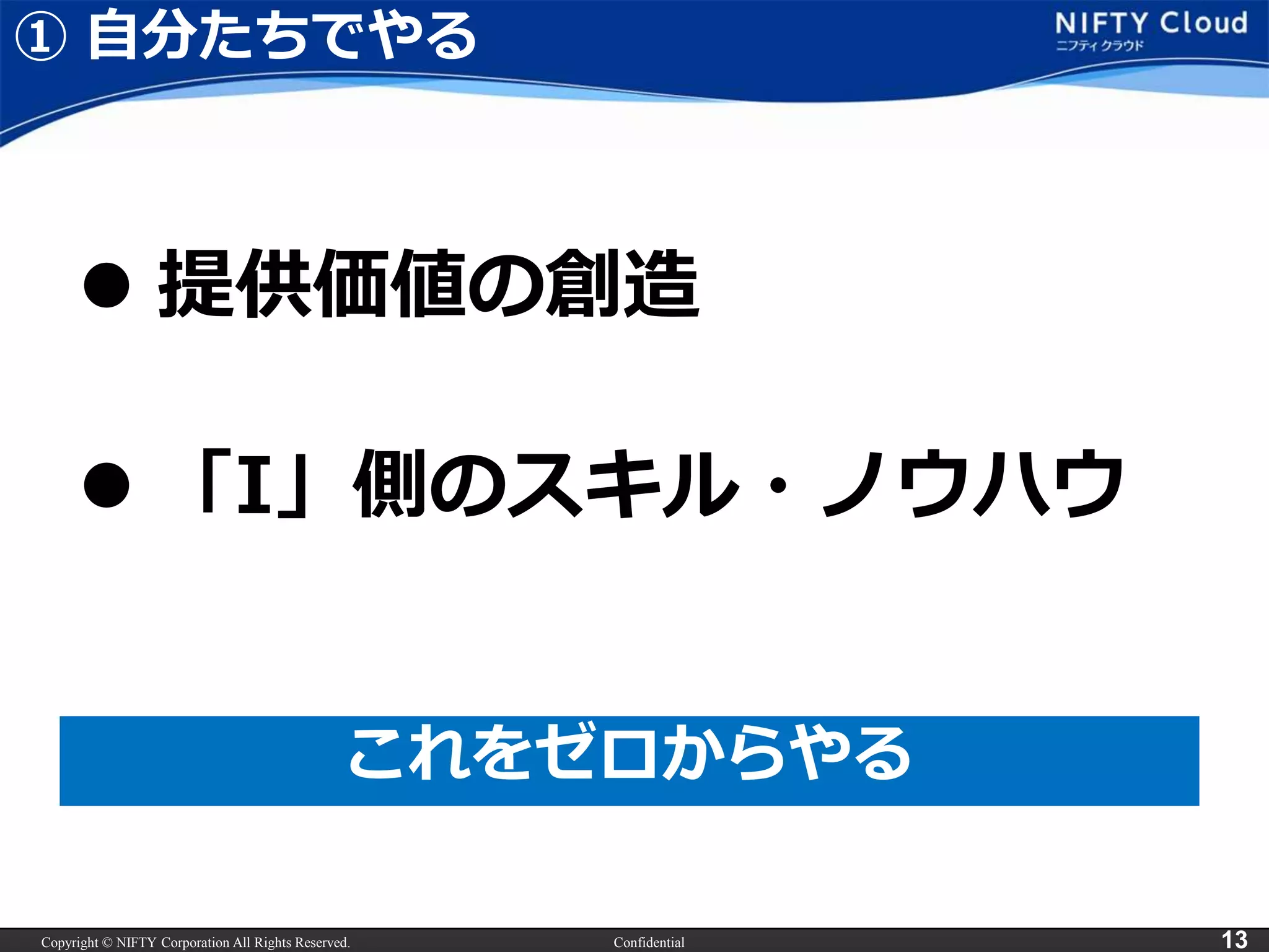 Copyright © NIFTY Corporation All Rights Reserved. Confidential 13
① 自分たちでやる
 提供価値の創造
これをゼロからやる
 「I」側のスキル・ノウハウ
 