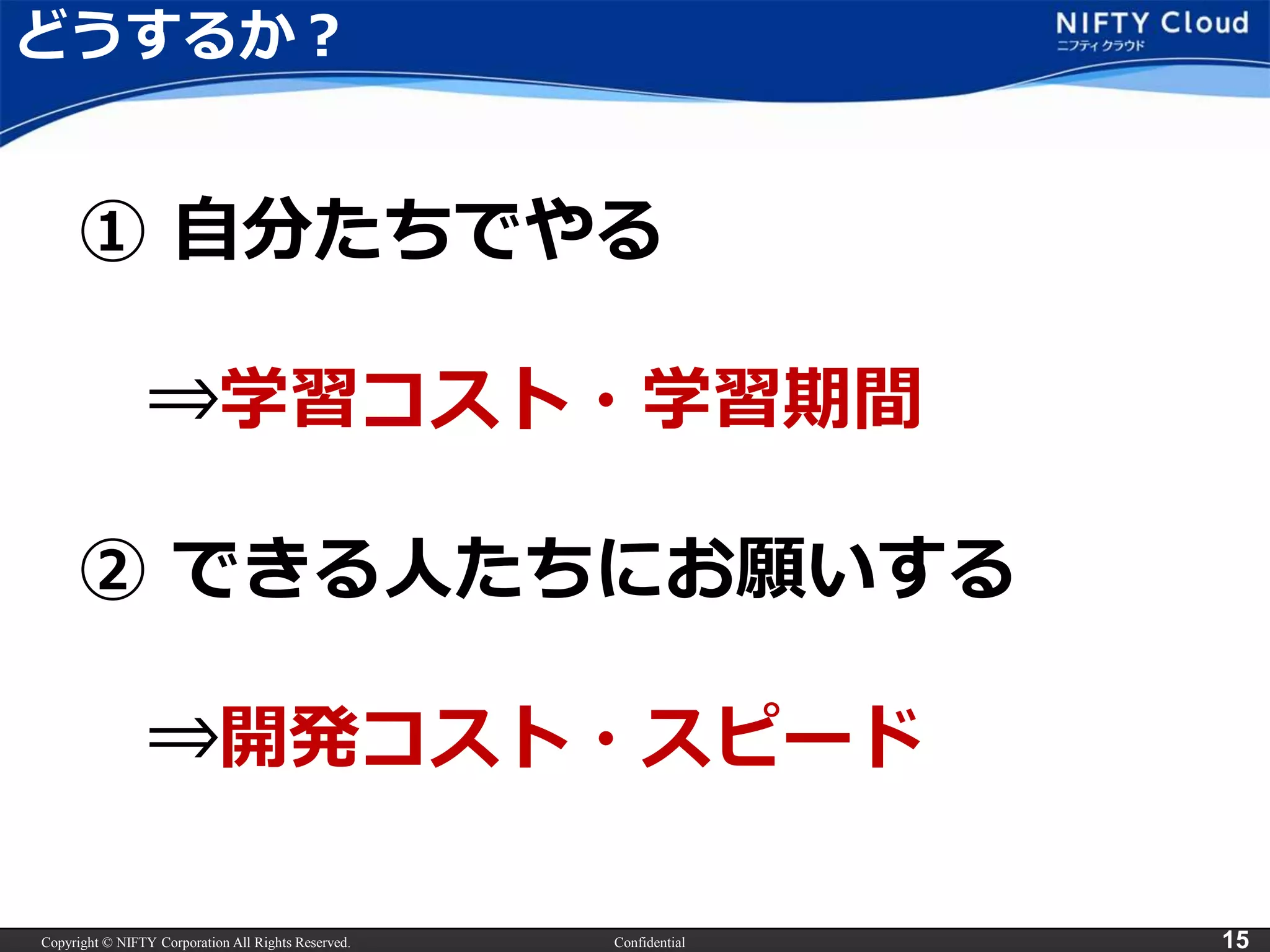 Copyright © NIFTY Corporation All Rights Reserved. Confidential 15
どうするか？
① 自分たちでやる
⇒学習コスト・学習期間
② できる人たちにお願いする
⇒開発コスト・スピード
 