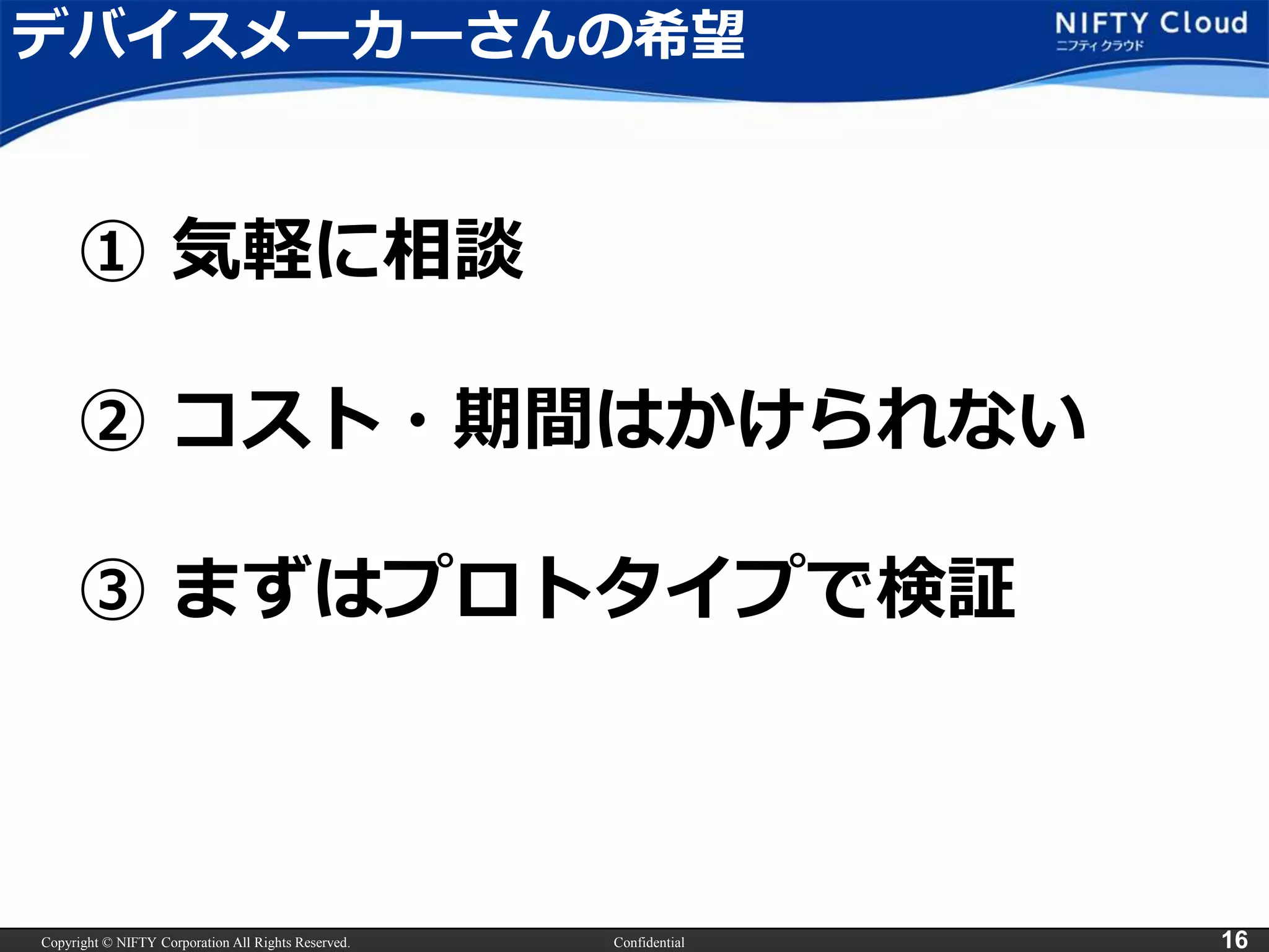 Copyright © NIFTY Corporation All Rights Reserved. Confidential 16
デバイスメーカーさんの希望
① 気軽に相談
② コスト・期間はかけられない
③ まずはプロトタイプで検証
 