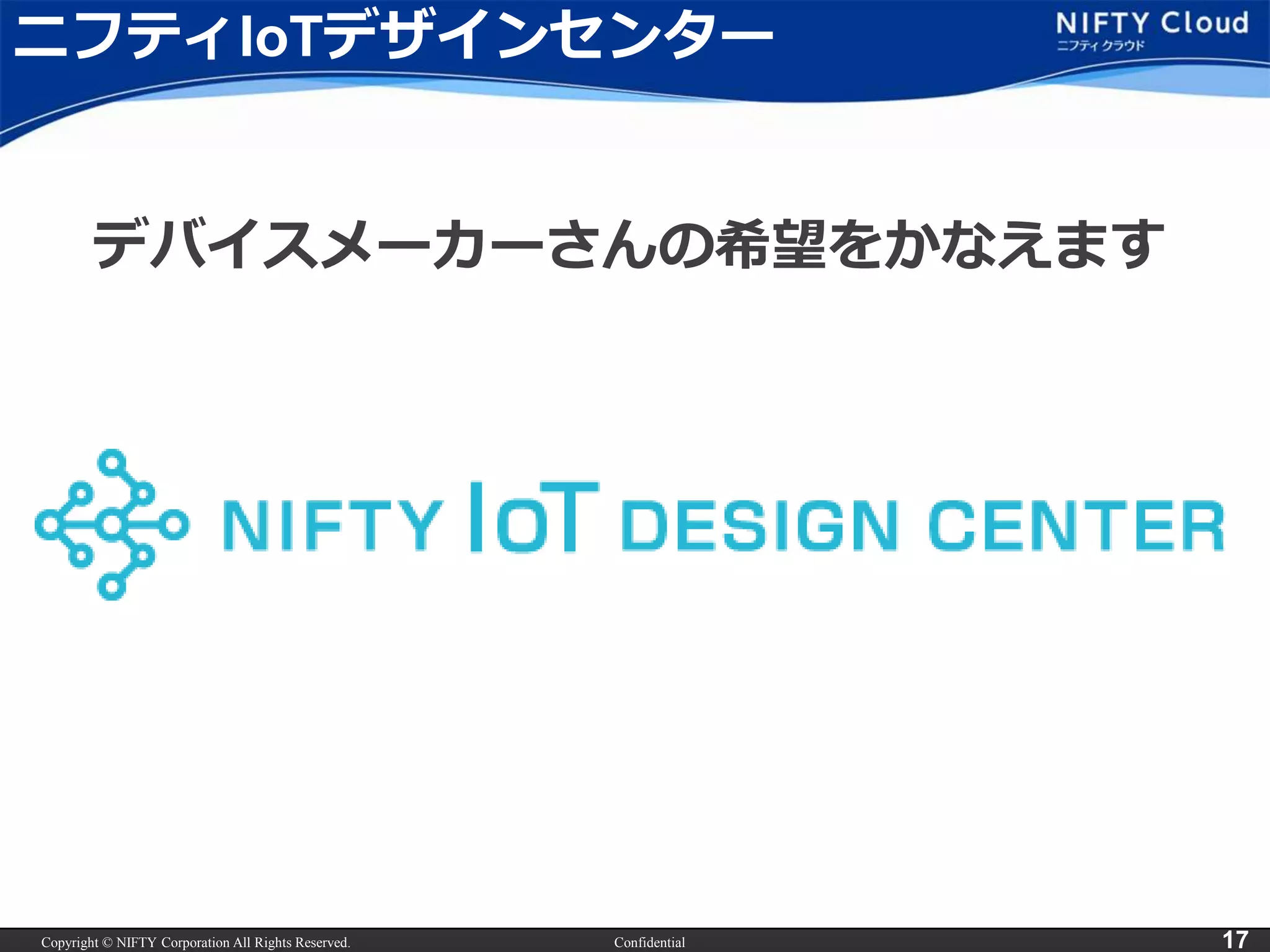 Copyright © NIFTY Corporation All Rights Reserved. Confidential 17
ニフティIoTデザインセンター
デバイスメーカーさんの希望をかなえます
 