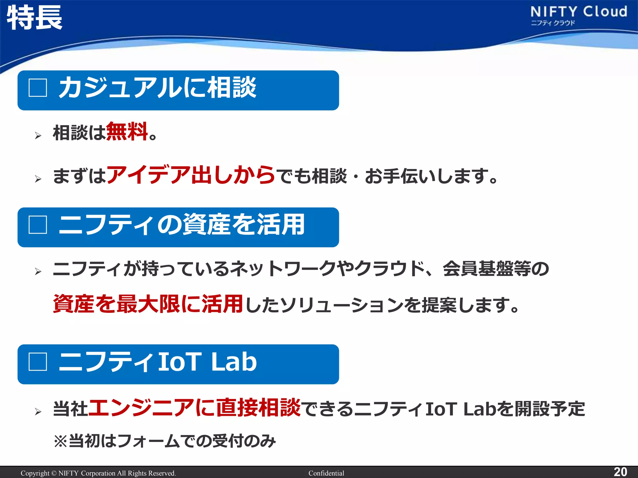 Copyright © NIFTY Corporation All Rights Reserved. Confidential 20
特長
 当社エンジニアに直接相談できるニフティIoT Labを開設予定
※当初はフォームでの受付のみ
□ カジュアルに相談
□ ニフティの資産を活用
□ ニフティIoT Lab
 相談は無料。
 まずはアイデア出しからでも相談・お手伝いします。
 ニフティが持っているネットワークやクラウド、会員基盤等の
資産を最大限に活用したソリューションを提案します。
 