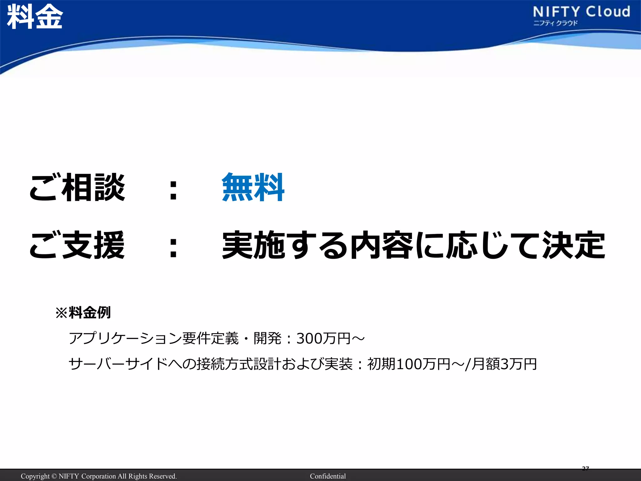 Copyright © NIFTY Corporation All Rights Reserved. Confidential
27
料金
ご相談 ： 無料
ご支援 ： 実施する内容に応じて決定
※料金例
アプリケーション要件定義・開発：300万円～
サーバーサイドへの接続方式設計および実装：初期100万円～/月額3万円
 