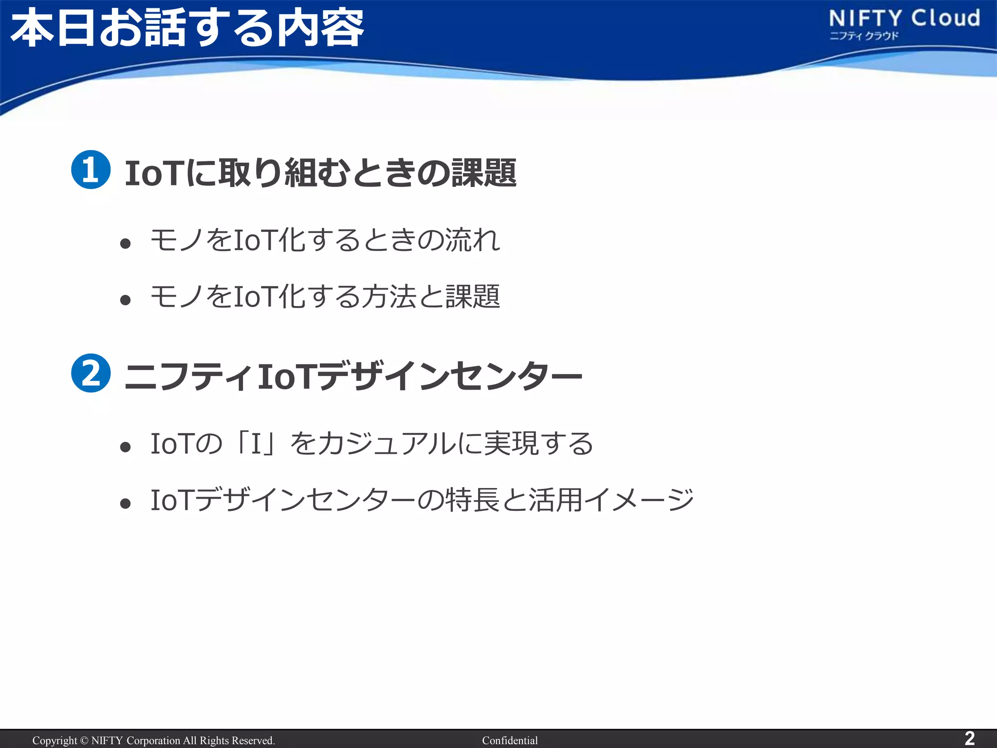 Copyright © NIFTY Corporation All Rights Reserved. Confidential 2
本日お話する内容
➊ IoTに取り組むときの課題
 モノをIoT化するときの流れ
 モノをIoT化する方法と課題
➋ ニフティIoTデザインセンター
 IoTの「I」をカジュアルに実現する
 IoTデザインセンターの特長と活用イメージ
 