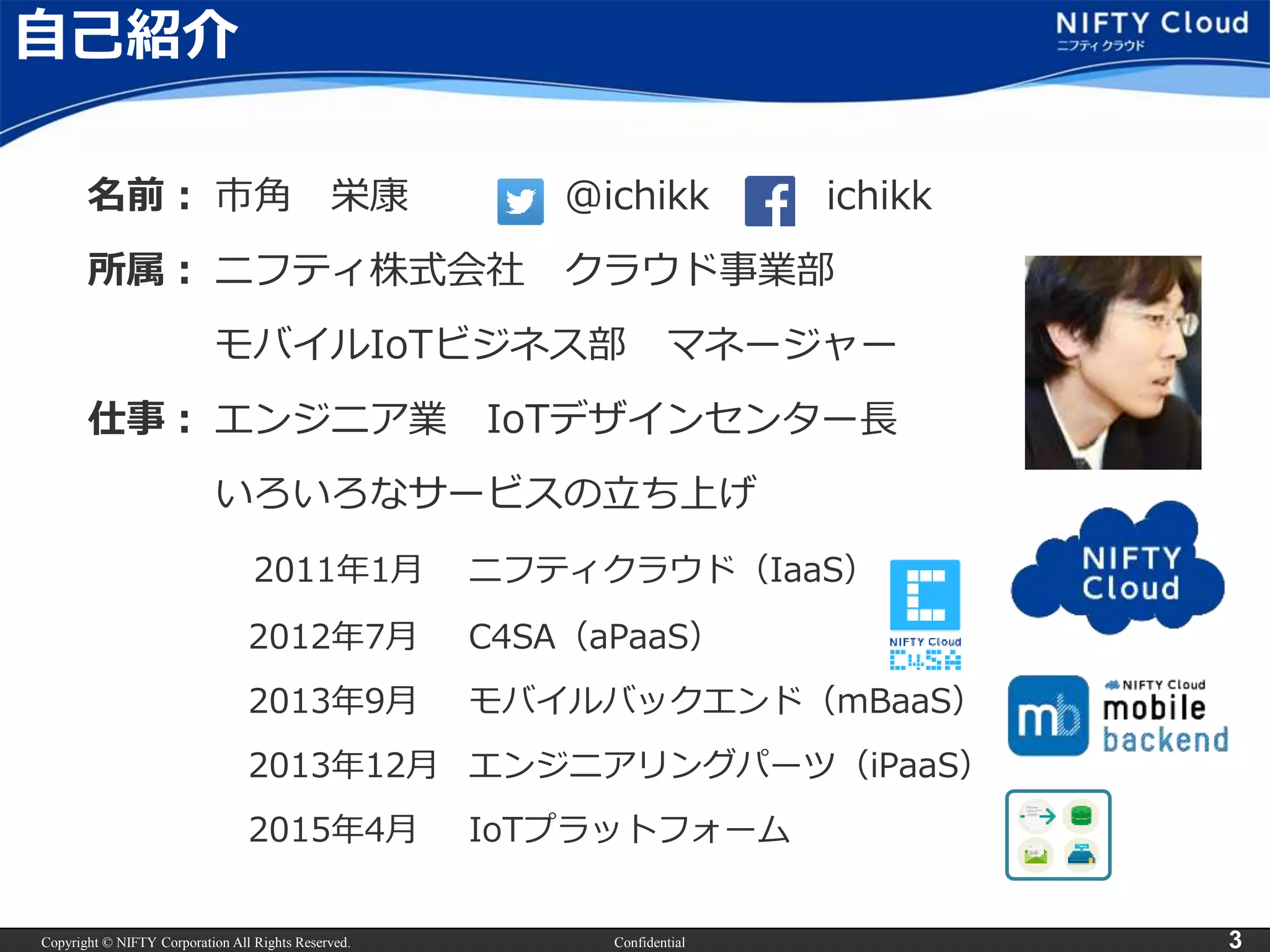Copyright © NIFTY Corporation All Rights Reserved. Confidential 3
自己紹介
名前： 市角 栄康 @ichikk ichikk
所属： ニフティ株式会社 クラウド事業部
モバイルIoTビジネス部 マネージャー
仕事： エンジニア業 IoTデザインセンター長
いろいろなサービスの立ち上げ
2011年1月 ニフティクラウド（IaaS）
2012年7月 C4SA（aPaaS）
2013年9月 モバイルバックエンド（mBaaS）
2013年12月 エンジニアリングパーツ（iPaaS）
2015年4月 IoTプラットフォーム
 