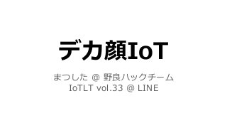 デカ顔IoT
まつした ＠ 野良ハックチーム
IoTLT vol.33 ＠ LINE
 