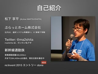 自己紹介
松下 享平 (Kohei MATSUSHITA)
ぷらっとホーム株式会社 
社内SE、基幹システム再構築PJ、EC事業で現職
Twitter: @ma2shita 
ma2shita は、だいたい私です
新幹線通勤族 
累積通勤距離468,000km 
月まで(384,400km)は達成、現在往路を爆走中
re:Invent 2015 エントリー done
NEW
 