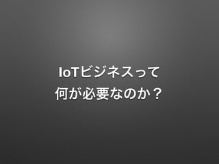 IoTビジネスって 
何が必要なのか？
 