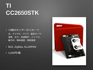 TI
CC2650STK
• 10個のセンサーがこれ一つ 
光、デジタル・マイク、磁気センサ、
湿度、圧力、加速度計、ジャイロ、
磁力計、物体温度、周囲温度
• BLE, ZigBee, 6LoWPAN
• 4,200円/個
 