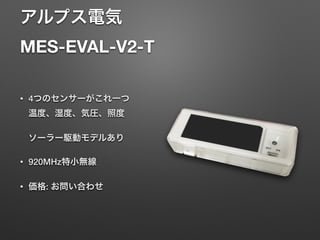 アルプス電気 
MES-EVAL-V2-T
• 4つのセンサーがこれ一つ 
温度、湿度、気圧、照度 
 
ソーラー駆動モデルあり
• 920MHz特小無線
• 価格: お問い合わせ
 