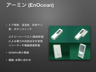 アーミン (EnOcean) 
• ドア開閉、温湿度、照度や人
感、ボタンスイッチ 
 
エナジーハーベスト(環境発電)
による電力の自給自足を実現 
※ソーラーや電磁誘導発電
• 920MHz特小無線
• 価格: お問い合わせ
 