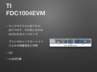 TI 
FDC1004EVM
• タンクやグラスに貼り付け、
はりつけて、その先に水があ
れがわかるというセンサ 
 
プリンタのインクカートリッ
ジとかの残量測定に利用
• I2C
• 4,300円/個
 