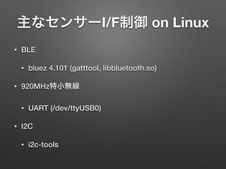 主なセンサーI/F制御 on Linux
• BLE
• bluez 4.101 (gatttool, libbluetooth.so)
• 920MHz特小無線
• UART (/dev/ttyUSB0)
• I2C
• i2c-tools
 