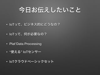 今日お伝えしたいこと
• IoTって、ビジネス的にどうなの？
• IoTって、何が必要なの？
• Plat’Data Processing
• “使える” IoTセンサー
• IoTクラウドベーシックセット
 