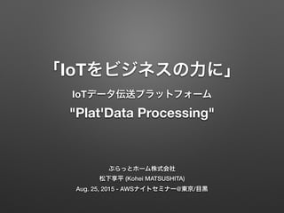「IoTをビジネスの力に」
IoTデータ伝送プラットフォーム
"Plat'Data Processing"
ぷらっとホーム株式会社
松下享平 (Kohei MATSUSHITA)
Aug. 25, 2015 - AWSナイトセミナー@東京/目黒
 