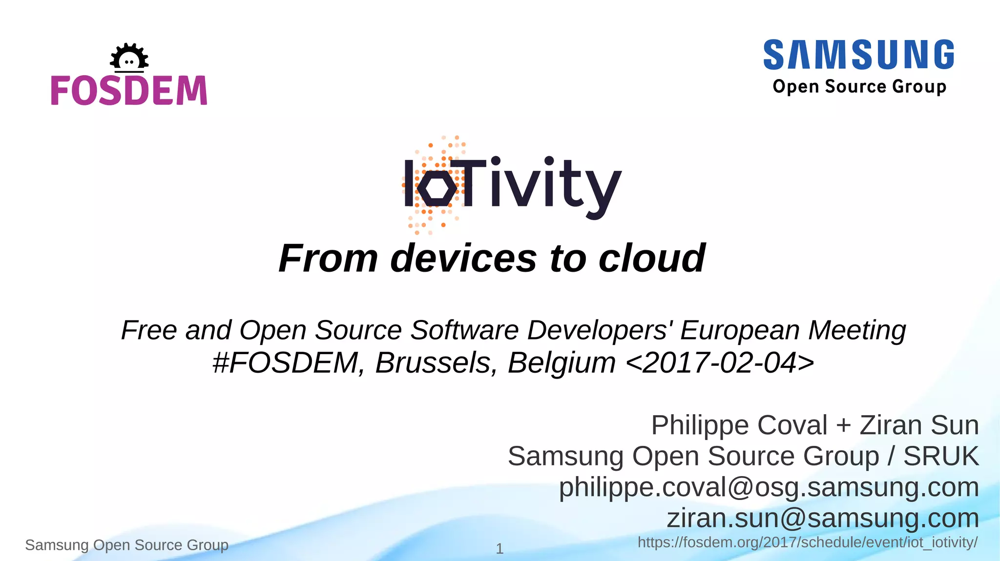 Samsung Open Source Group 1 https://fosdem.org/2017/schedule/event/iot_iotivity/Samsung Open Source Group
Philippe Coval + Ziran Sun
Samsung Open Source Group / SRUK
philippe.coval@osg.samsung.com
ziran.sun@samsung.com
From devices to cloud
Free and Open Source Developers' European Meeting
#FOSDEM, Brussels, Belgium <2017-02-04>
 