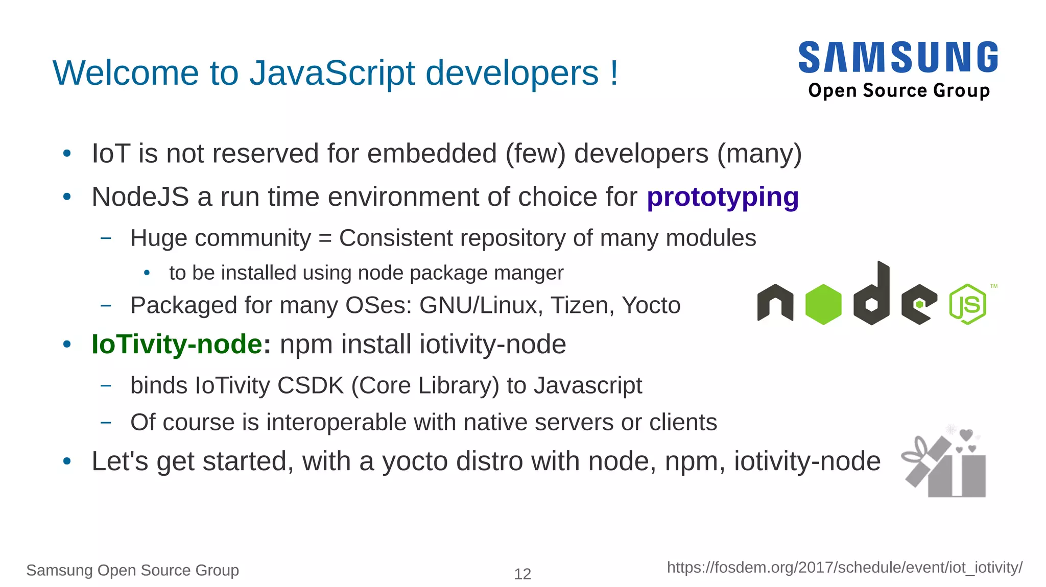 Samsung Open Source Group 12 https://fosdem.org/2017/schedule/event/iot_iotivity/Samsung Open Source Group
Welcome to JavaScript developers !
● IoT is not reserved for embedded (few) developers (many)
● NodeJS a run time environment of choice for prototyping
– Huge community = Consistent repository of many modules
● to be installed using node package manger
– Packaged for many OSes: GNU/Linux, Tizen, Yocto
● IoTivity-node: npm install iotivity-node
– binds IoTivity CSDK (Core Library) to Javascript
– Of course is interoperable with native servers or clients
● Let's get started, with a yocto distro with node, npm, iotivity-node
 