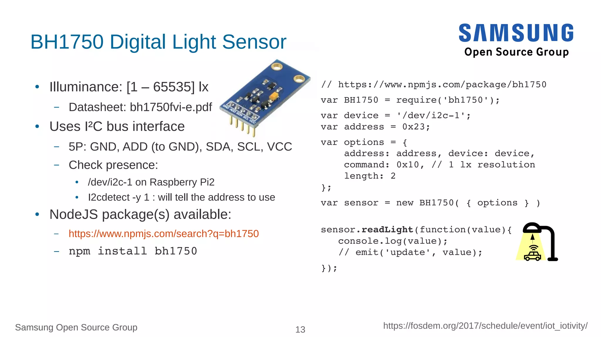 Samsung Open Source Group 13 https://fosdem.org/2017/schedule/event/iot_iotivity/Samsung Open Source Group
BH1750 Digital Light Sensor
● Illuminance: [1 – 65535] lx
– Datasheet: bh1750fvi-e.pdf
● Uses I²C bus interface
– 5P: GND, ADD (to GND), SDA, SCL, VCC
– Check presence:
● /dev/i2c-1 on Raspberry Pi2
● I2cdetect -y 1 : will tell the address to use
● NodeJS package(s) available:
– https://www.npmjs.com/search?q=bh1750
– npm install bh1750
// https://www.npmjs.com/package/bh1750
var BH1750 = require('bh1750');
var device = '/dev/i2c­1';
var address = 0x23;
var options = { 
    address: address, device: device,
    command: 0x10, // 1 lx resolution
    length: 2
};
var sensor = new BH1750( { options } )
sensor.readLight(function(value){
   console.log(value);
   // emit('update', value);
});
 