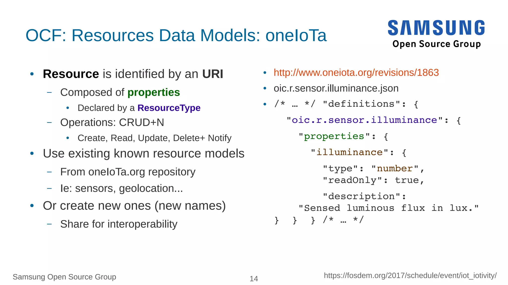 Samsung Open Source Group 14 https://fosdem.org/2017/schedule/event/iot_iotivity/Samsung Open Source Group
OCF: Resources Data Models: oneIoTa
● Resource is identified by an URI
– Composed of properties
● Declared by a ResourceType
– Operations: CRUD+N
● Create, Read, Update, Delete+ Notify
● Use existing known resource models
– From oneIoTa.org repository
– Ie: sensors, geolocation...
● Or create new ones (new names)
– Share for interoperability
● http://www.oneiota.org/revisions/1863
● oic.r.sensor.illuminance.json
● /* … */ "definitions": {
  "oic.r.sensor.illuminance": {
    "properties": {
      "illuminance": {
        "type": "number",
        "readOnly": true,
        "description":
    "Sensed luminous flux in lux."
}  }  } /* … */ 
 