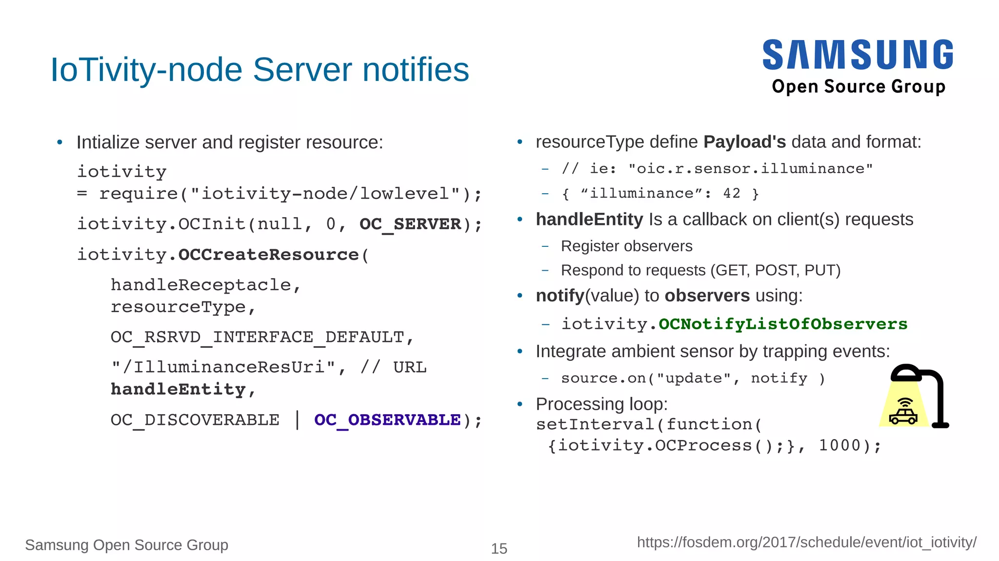 Samsung Open Source Group 15 https://fosdem.org/2017/schedule/event/iot_iotivity/Samsung Open Source Group
IoTivity-node Server notifies
● Intialize server and register resource:
iotivity 
= require("iotivity­node/lowlevel");
iotivity.OCInit(null, 0, OC_SERVER);
iotivity.OCCreateResource(
   handleReceptacle,
   resourceType,
   OC_RSRVD_INTERFACE_DEFAULT,
   "/IlluminanceResUri", // URL
   handleEntity,
   OC_DISCOVERABLE | OC_OBSERVABLE);
● resourceType define Payload's data and format:
– // ie: "oic.r.sensor.illuminance"
– { “illuminance”: 42 } 
●
handleEntity Is a callback on client(s) requests
– Register observers
– Respond to requests (GET, POST, PUT)
● notify(value) to observers using:
– iotivity.OCNotifyListOfObservers
● Integrate ambient sensor by trapping events:
– source.on("update", notify )
● Processing loop:
setInterval(function(
 {iotivity.OCProcess();}, 1000);
 