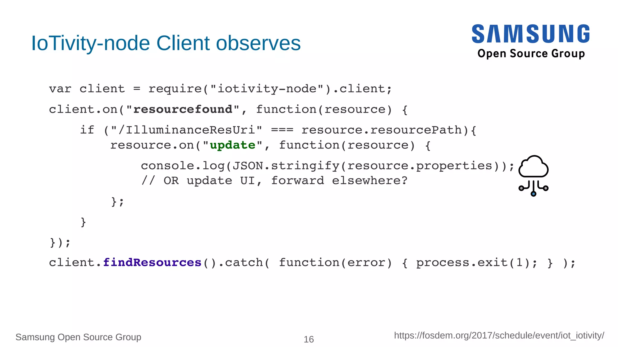 Samsung Open Source Group 16 https://fosdem.org/2017/schedule/event/iot_iotivity/Samsung Open Source Group
IoTivity-node Client observes
var client = require("iotivity­node").client;
client.on("resourcefound", function(resource) {
    if ("/IlluminanceResUri" === resource.resourcePath){
        resource.on("update", function(resource) {
            console.log(JSON.stringify(resource.properties)); 
            // OR update UI, forward elsewhere?
        };
    }
});
client.findResources().catch( function(error) { process.exit(1); } );
 