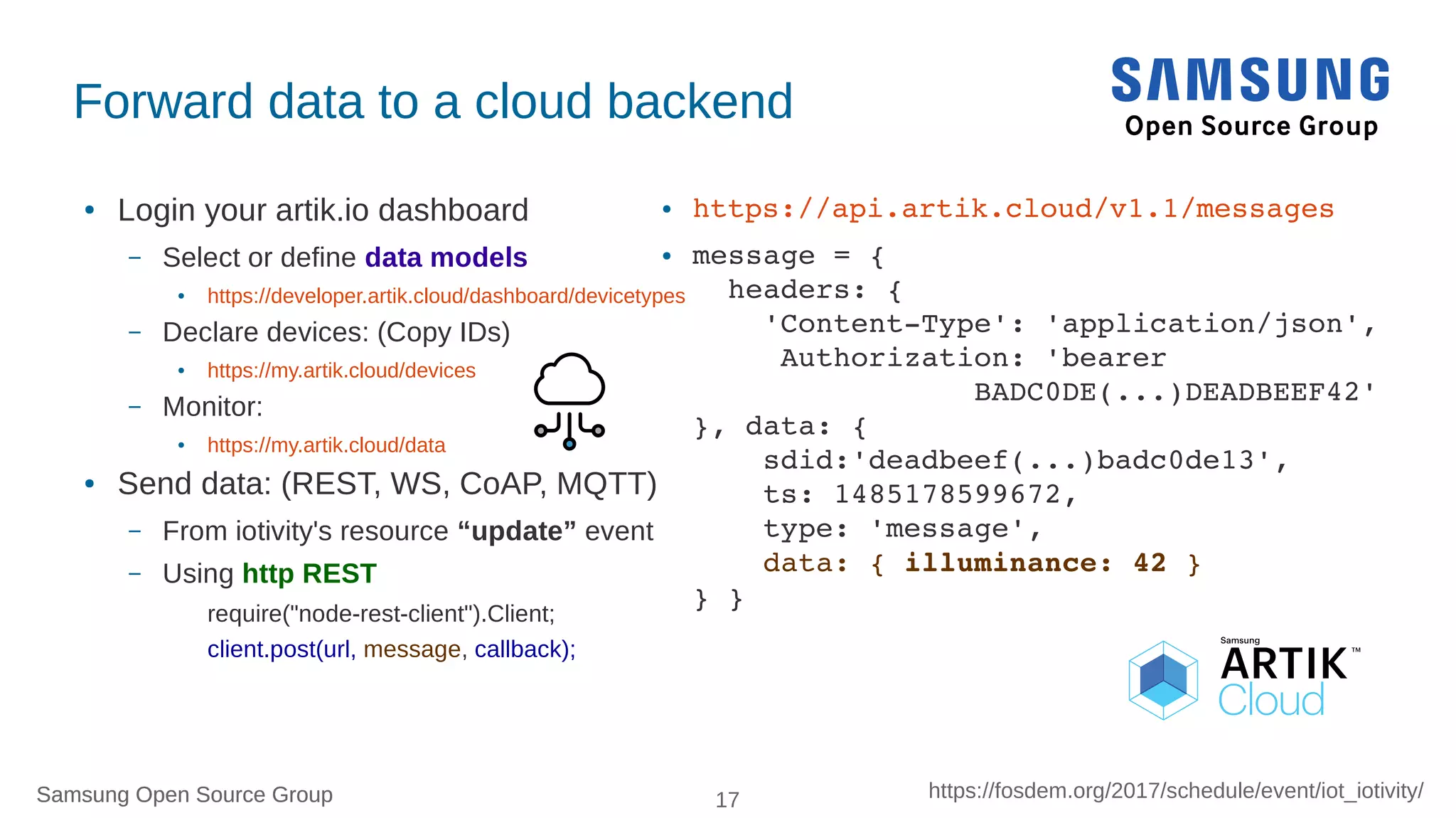 Samsung Open Source Group 17 https://fosdem.org/2017/schedule/event/iot_iotivity/Samsung Open Source Group
Forward data to a cloud backend
● Login your artik.io dashboard
– Select or define data models
● https://developer.artik.cloud/dashboard/devicetypes
– Declare devices: (Copy IDs)
● https://my.artik.cloud/devices
– Monitor:
● https://my.artik.cloud/data
● Send data: (REST, WS, CoAP, MQTT)
– From iotivity's resource “update” event
– Using http REST
require("node-rest-client").Client;
client.post(url, message, callback);
● https://api.artik.cloud/v1.1/messages
● message = { 
  headers: {
    'Content­Type': 'application/json', 
     Authorization: 'bearer 
                BADC0DE(...)DEADBEEF42'
}, data: {
    sdid:'deadbeef(...)badc0de13',
    ts: 1485178599672,
    type: 'message',
    data: { illuminance: 42 } 
} }
 