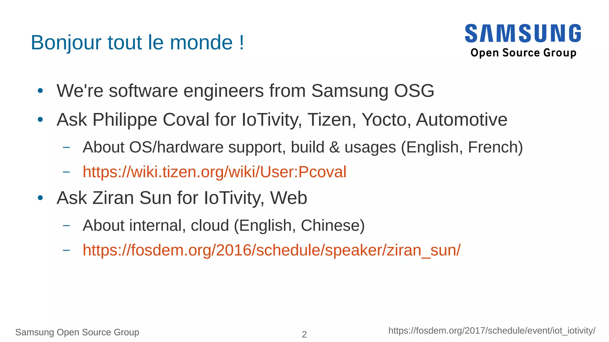 Samsung Open Source Group 2 https://fosdem.org/2017/schedule/event/iot_iotivity/Samsung Open Source Group
Bonjour tout le monde !
● We're software engineers from Samsung OSG
● Ask Philippe Coval for IoTivity, Tizen, Yocto, Automotive
– About OS/hardware support, build & usages (English, French)
– https://wiki.tizen.org/wiki/User:Pcoval
● Ask Ziran Sun for IoTivity, Web
– About internal, cloud (English, Chinese)
– https://fosdem.org/2016/schedule/speaker/ziran_sun/
 