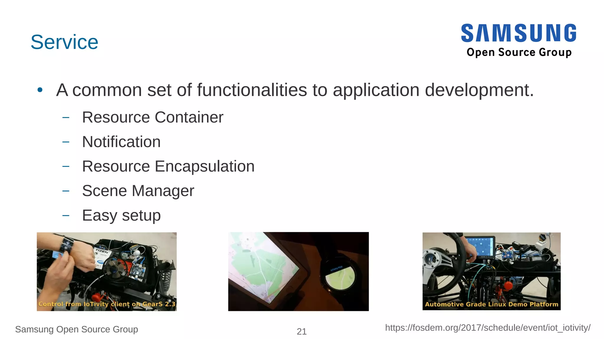 Samsung Open Source Group 21 https://fosdem.org/2017/schedule/event/iot_iotivity/Samsung Open Source Group
IoTivity Services
● A common set of functionalities to application development.
– Resource Container
– Notification
– Resource Encapsulation
– Scene Manager
– Easy setup
–
 