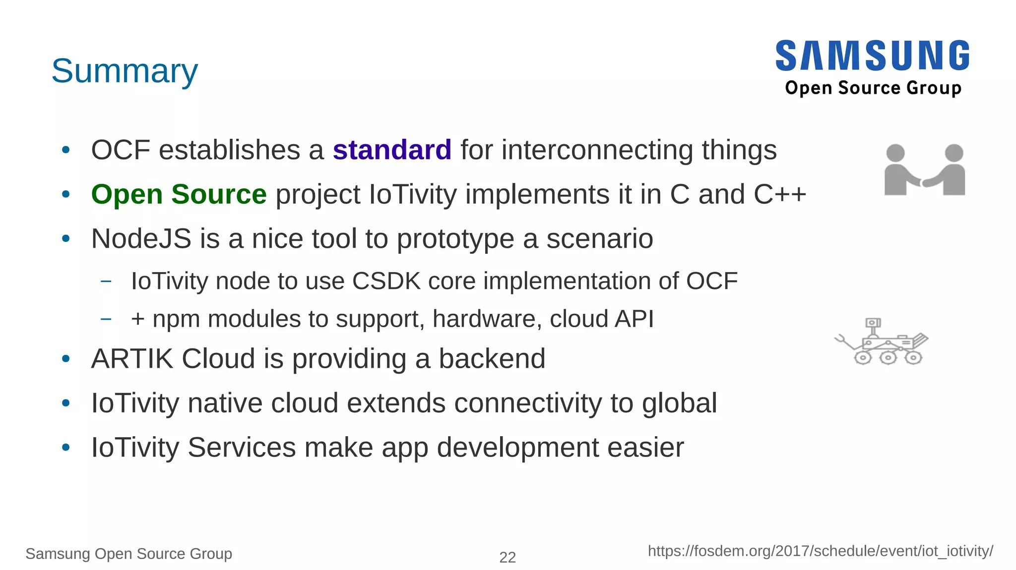 Samsung Open Source Group 22 https://fosdem.org/2017/schedule/event/iot_iotivity/Samsung Open Source Group
Summary
● OCF establishes a standard for interconnecting things
● Open Source project IoTivity implements it in C and C++
● NodeJS is a nice tool to prototype a scenario
– IoTivity node to use CSDK core implementation of OCF
– + npm modules to support, hardware, cloud API
● ARTIK Cloud is providing a backend
● IoTivity native cloud extends connectivity to global
● IoTivity Service make app development easier
 
