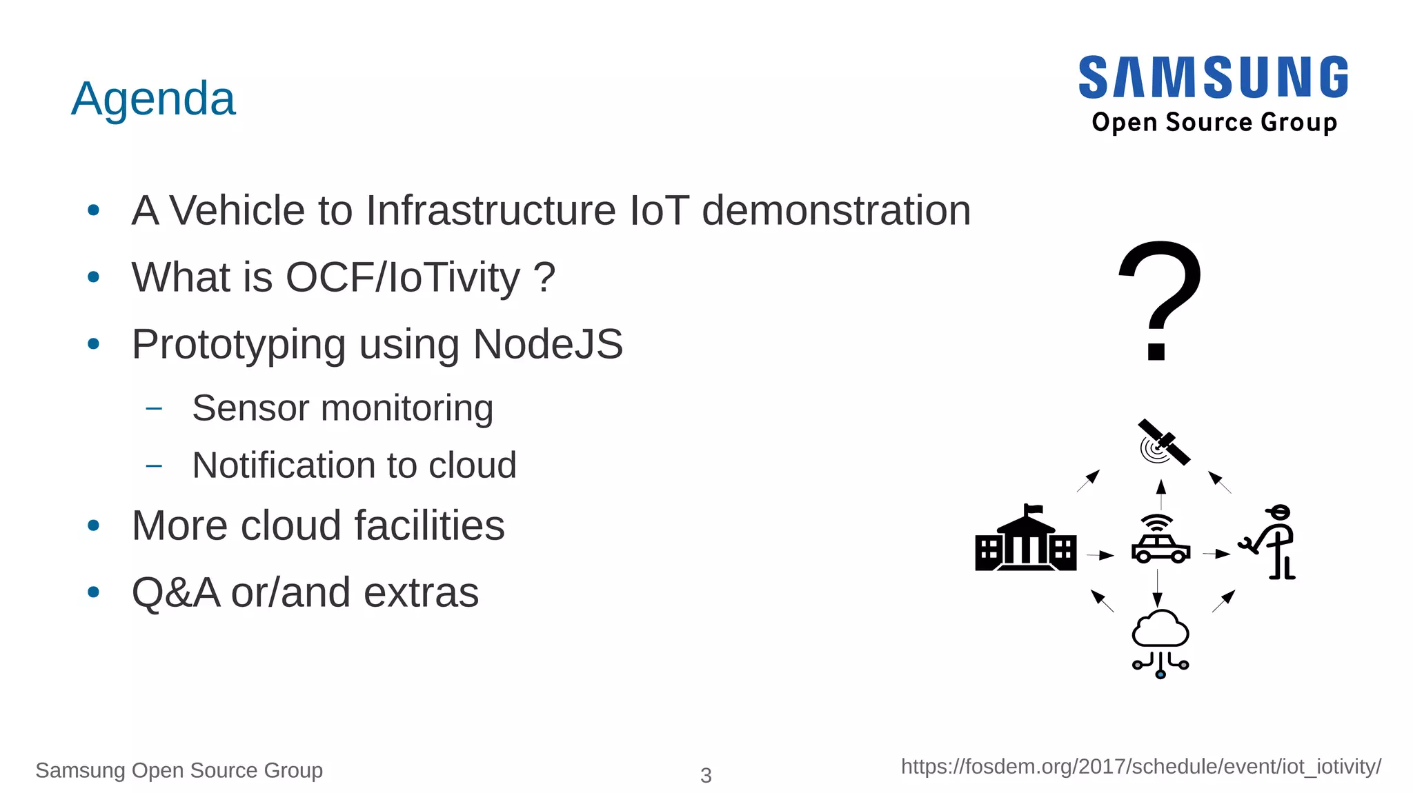 Samsung Open Source Group 3 https://fosdem.org/2017/schedule/event/iot_iotivity/Samsung Open Source Group
Agenda
● A Vehicle to Infrastructure IoT demonstration
● What is OCF/IoTivity ?
● Prototyping using NodeJS
– Sensor monitoring
– Notification to cloud
● More cloud facilities
● Q&A or/and extras
?
 