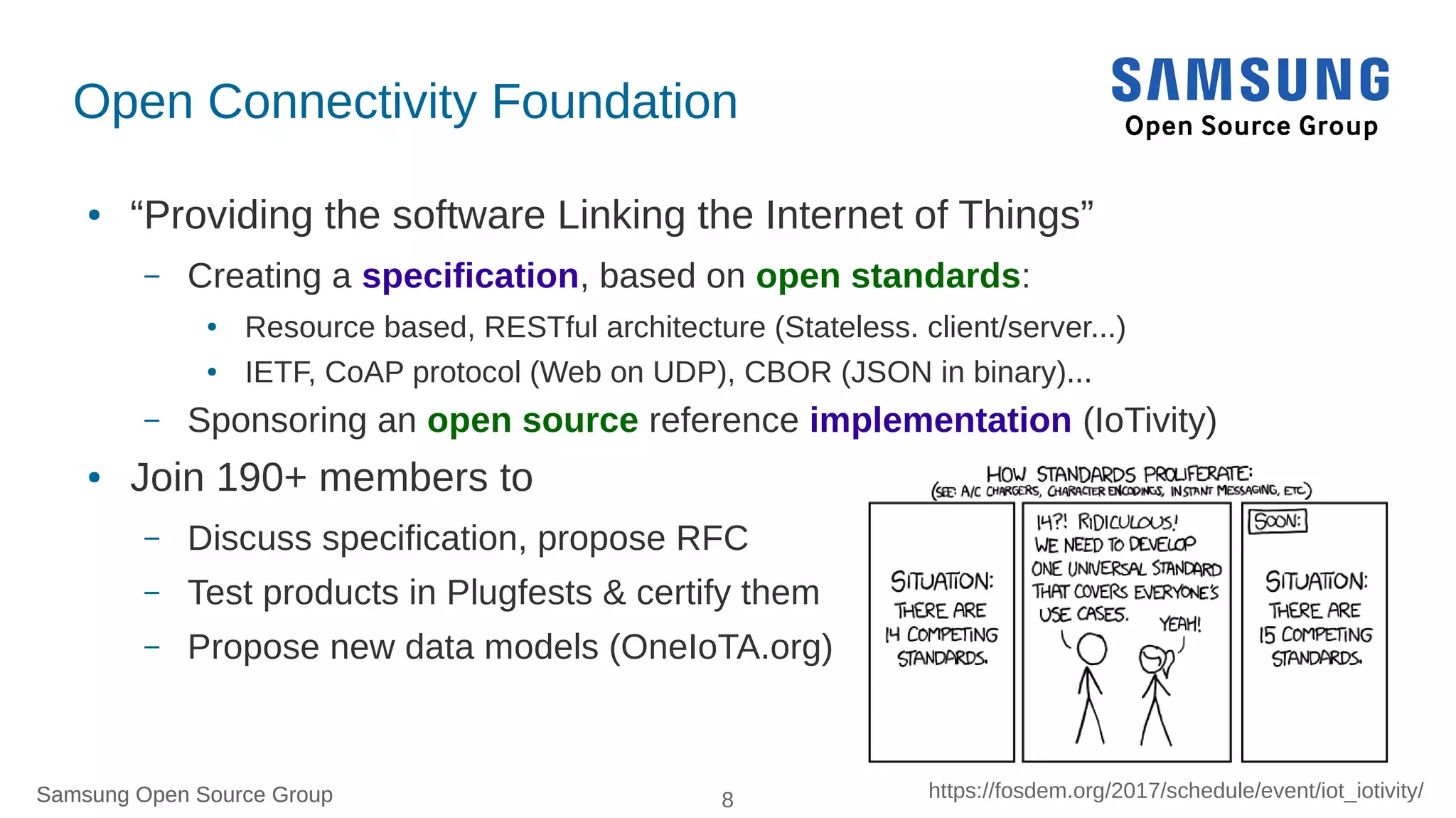 Samsung Open Source Group 8 https://fosdem.org/2017/schedule/event/iot_iotivity/Samsung Open Source Group
Open Connectivity Foundation
● “Providing the software Linking the Internet of Things”
– Creating a specification, based on open standards:
● Resource based, RESTful architecture (Stateless. client/server...)
● IETF, CoAP protocol (Web on UDP), CBOR (JSON in binary)...
– Sponsoring an open source reference implementation (IoTivity)
● Join 190+ members to
– Discuss specification, propose RFC
– Test products in Plugfests & certify them
– Propose new data models (OneIoTA.org)
 