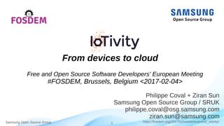 Samsung Open Source Group 1 https://fosdem.org/2017/schedule/event/iot_iotivity/Samsung Open Source Group
Philippe Coval + Ziran Sun
Samsung Open Source Group / SRUK
philippe.coval@osg.samsung.com
ziran.sun@samsung.com
From devices to cloud
Free and Open Source Developers' European Meeting
#FOSDEM, Brussels, Belgium <2017-02-04>
 