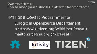 Own Your Home :
How to make your “Libre IoT platform” for smarthome
●
Philippe Coval : Programmer for
Eurogiciel Opensource Departement
<https://wiki.tizen.org/wiki/User:Pcoval>
mailto:rzr@gna.org @RzrFreeFr
 